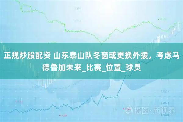 正规炒股配资 山东泰山队冬窗或更换外援,考虑马德鲁加未来_比赛_位置_球员