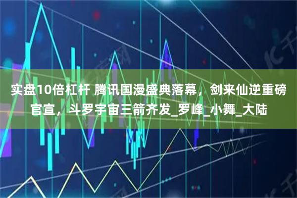 实盘10倍杠杆 腾讯国漫盛典落幕，剑来仙逆重磅官宣，斗罗宇宙三箭齐发_罗峰_小舞_大陆