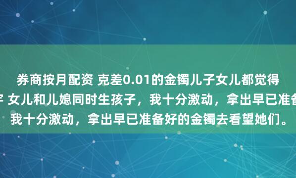 券商按月配资 克差0.01的金镯儿子女儿都觉得我偏心 方嫣然林越方宇 女儿和儿媳同时生孩子，我十分激动，拿出早已准备好的金镯去看望她们。