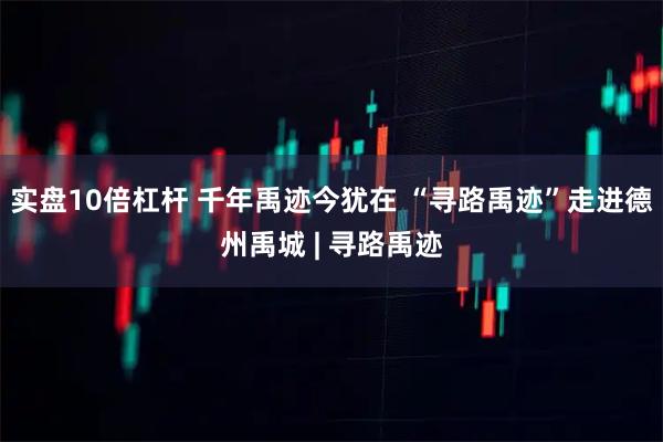 实盘10倍杠杆 千年禹迹今犹在 “寻路禹迹”走进德州禹城 | 寻路禹迹