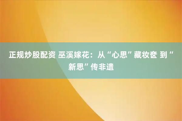 正规炒股配资 巫溪嫁花：从“心思”藏妆奁 到“新思”传非遗