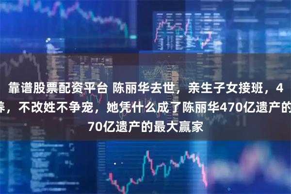 靠谱股票配资平台 陈丽华去世，亲生子女接班，42天被抱养，不改姓不争宠，她凭什么成了陈丽华470亿遗产的最大赢家