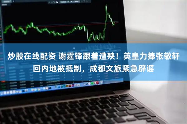 炒股在线配资 谢霆锋跟着遭殃！英皇力捧张敬轩回内地被抵制，成都文旅紧急辟谣