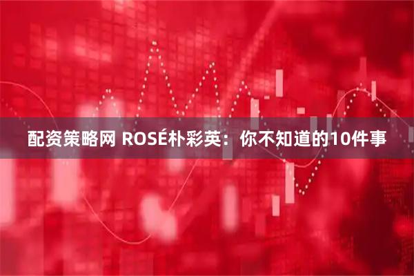 配资策略网 ROSÉ朴彩英：你不知道的10件事