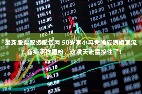 最新股票配资配资网 50岁李小冉凭啥成浪姐顶流？音痴照样圈粉，这泼天流量接住了！