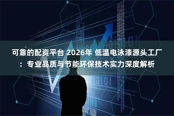 可靠的配资平台 2026年 低温电泳漆源头工厂：专业品质与节能环保技术实力深度解析