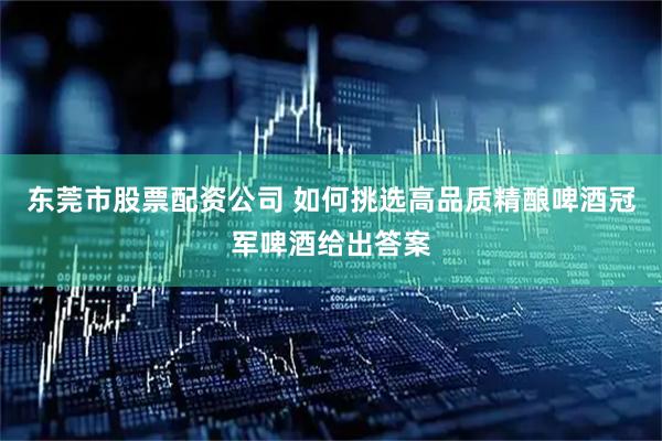 东莞市股票配资公司 如何挑选高品质精酿啤酒冠军啤酒给出答案