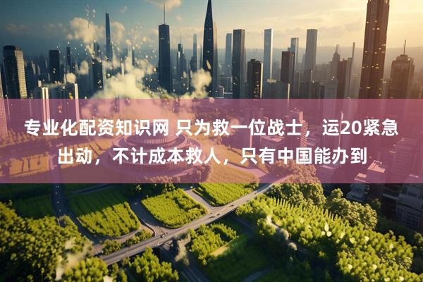 专业化配资知识网 只为救一位战士，运20紧急出动，不计成本救人，只有中国能办到