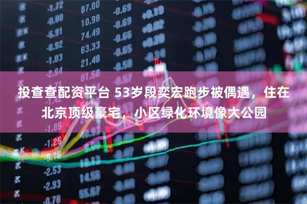 投查查配资平台 53岁段奕宏跑步被偶遇，住在北京顶级豪宅，小区绿化环境像大公园