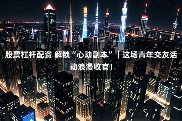 股票杠杆配资 解锁“心动副本”｜这场青年交友活动浪漫收官！