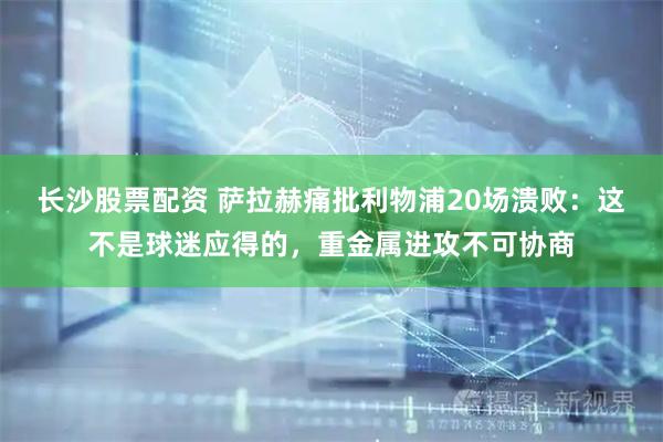 长沙股票配资 萨拉赫痛批利物浦20场溃败：这不是球迷应得的，重金属进攻不可协商