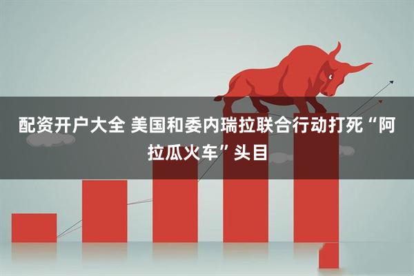 配资开户大全 美国和委内瑞拉联合行动打死“阿拉瓜火车”头目